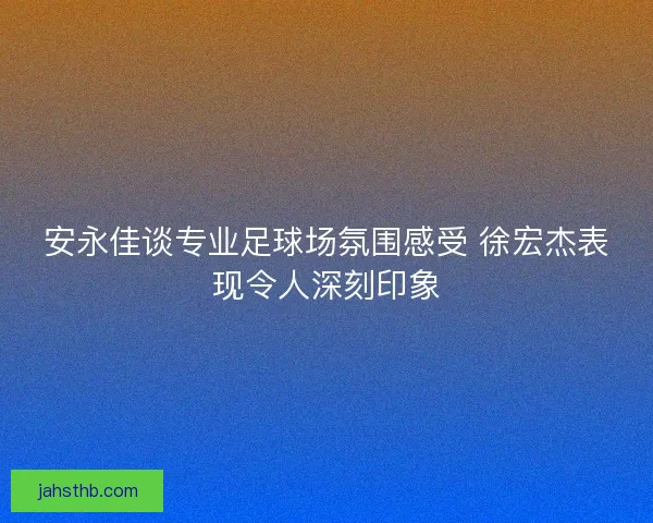 安永佳谈专业足球场氛围感受 徐宏杰表现令人深刻印象