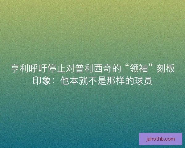 亨利呼吁停止对普利西奇的 “领袖” 刻板印象：他本就不是那样的球员