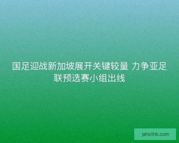 国足迎战新加坡展开关键较量 力争亚足联预选赛小组出线