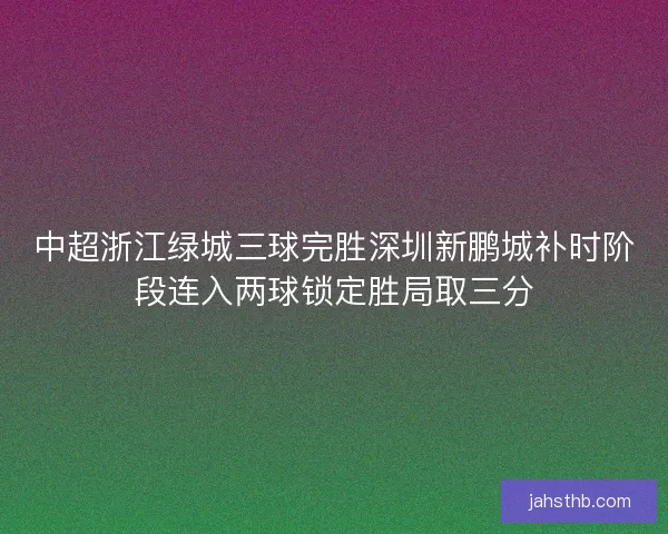 中超浙江绿城三球完胜深圳新鹏城补时阶段连入两球锁定胜局取三分