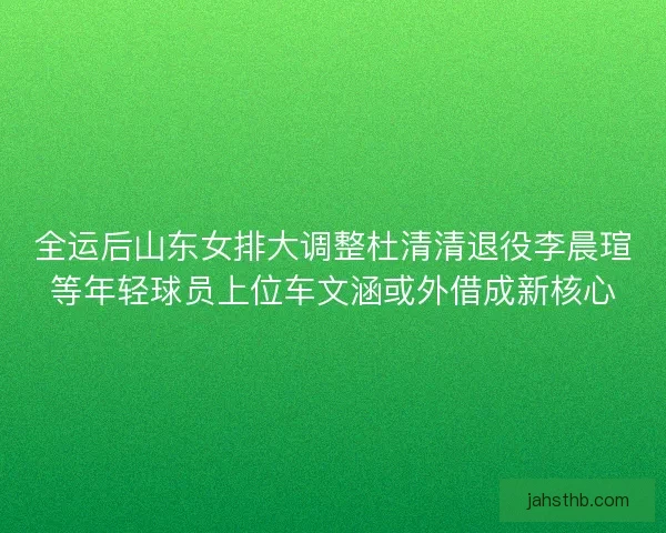 全运后山东女排大调整杜清清退役李晨瑄等年轻球员上位车文涵或外借成新核心