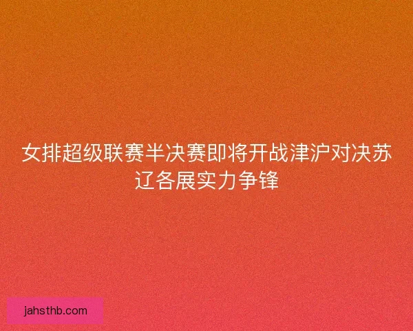 女排超级联赛半决赛即将开战津沪对决苏辽各展实力争锋