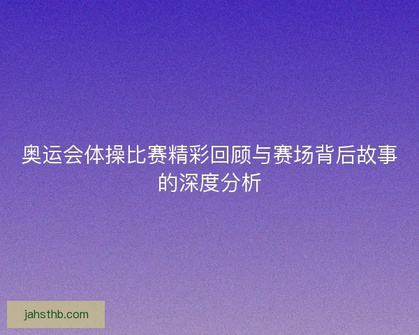 奥运会体操比赛精彩回顾与赛场背后故事的深度分析