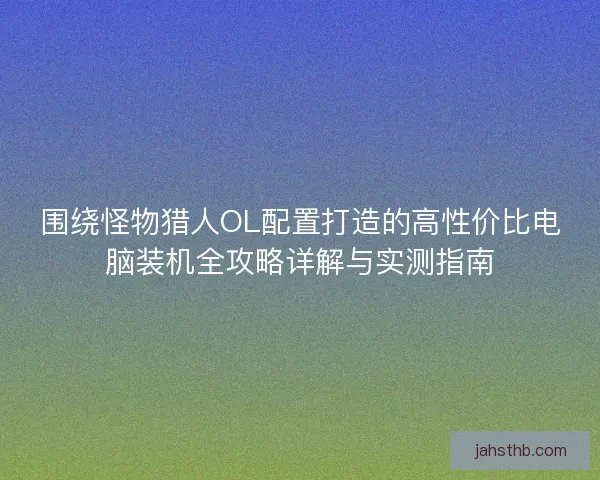 围绕怪物猎人OL配置打造的高性价比电脑装机全攻略详解与实测指南